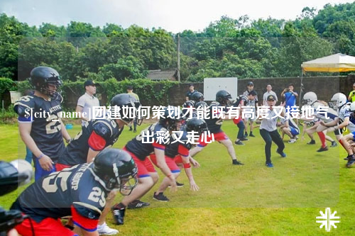 吉林团建如何策划才能既有高度又接地气出彩又走心